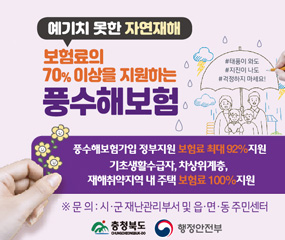 예기치 못한 자연재해
보험료의 70% 이상을 지원하는 풍수해보험
/풍수해보험가입 정부지원 보험료 최대 92% 지원
/기초생활수급자, 차상위계층, 재해취약지역 내 주택 보험료 100%지원
※문의 : 시, 군 재난관리부서 및 읍,면,동 주민센터
/충청북도, 행정안전부