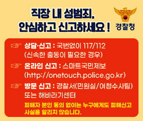 직장 내 성범죄, 안심하고 신고하세요!
경찰청
상담·신고 : 국번없이 117/112 (신속한 출동이 필요한 경우)
온라인 신고 : 스마트국민제보(http://onetouch.police.go.kr)
방문 신고 : 경찰서(민원실/여청수사팀)또는 해바라기센터
피해자 본인 동의 없이는 누구에게도 피해신고 사실을 알리지 않습니다.
