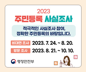 2023 주민등록 사실조사
/적극적인 사실조사 참여, 정확한 주민등록의 바탕입니다.
/비대면 조사 : 2023. 7. 24. ~ 8. 20.
/방문조사 : 2023. 8. 21. ~10. 10.
행정안전부