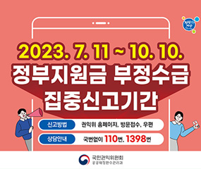 2023. 7. 11 ~ 10. 10.
정보지원금 부정수급 집중신고기간
/신고방법 : 권익위 홈페이지, 방문접수, 우편
/상담안내 : 국번없이 110번, 1398번
/국민원익위원회