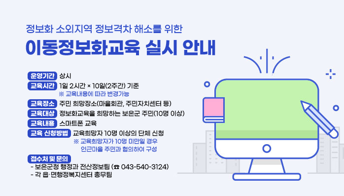 정보화 소외지역 정보격차 해소를 위한
이동정보화교육 실시 안내
운영기간 : 상시
교육시간 : 1일 2시간 × 10일(2주간) 기준 
※ 교육내용에 따라 변경가능
교육장소 : 주민 희망장소(마을회관, 주민자치센터 등)
교육대상 : 정보화교육을 희망하는 보은군 주민(10명 이상)
예) 마을 ․ 아파트 단위 주민 단체교육, 사회적기업 ․ 마을기업 직원교육 이 ․ 반장, 주민자치위원, 부녀회, 작목반 등의 읍 ․ 면행정복지센터 집합교육주민복지시설, 평생학습, 다문화센터 이용자 교육 등
교육내용 : 스마트폰 교육
교육 신청방법 : 교육희망자 10명 이상의 단체 신청
※ 교육희망자가 10명 미만일 경우 인근마을 주민과 협의하여 구성
접수처 및 문의
- 보은군청 행정과 전산정보팀 (☎ 043-540-3124)
- 각 읍 ․ 면행정복지센터 총무팀