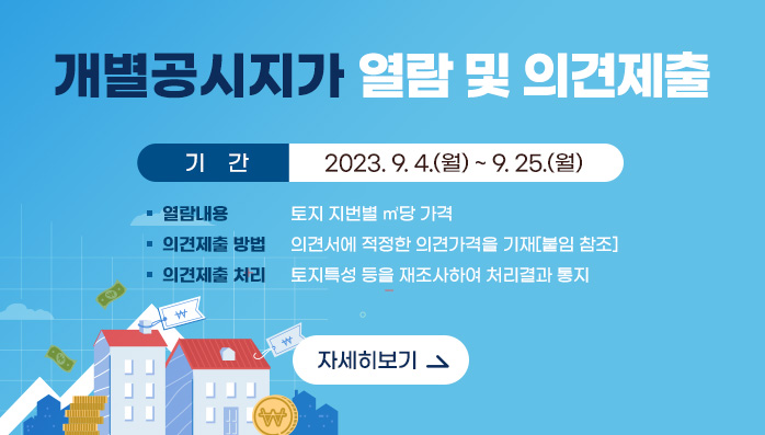 개별공시지가 열람 및 의견제출 요령 안내
    ❍ 기    간 : 2023. 9. 4.(월) ~ 9. 25.(월)
    ❍ 열람내용 : 토지 지번별 ㎡당 가격
    ❍ 의견제출 방법 : 의견서에 적정한 의견가격을 기재[붙임 참조]
    ❍ 의견제출 처리 : 토지특성 등을 재조사하여 처리결과 통지