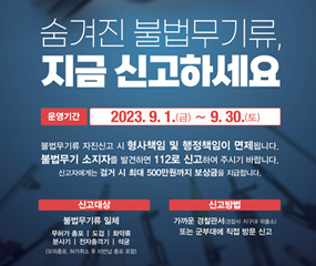 숨겨진 불법무기류, 지금 신고하세요
/운영기간 : 2023. 9. 1.(금) ~ 9. 30.(토)
/불법무기류 자진신고 시 형사책임 및 행정책임이 면제됩니다.
불법무기 소지자를 발견하면 112로 신고하여 주시기 바랍니다.
신고자에게는 검거 시 최대 500만원까지 보상금을 지급합니다.
/신고대상 : 불법무기류 일체(무허가 총포, 도검, 화약류, 분사기, 전자충격기, 석궁)
/신고방법 : 가까운 경찰관서(경찰서, 지구대, 파출소) 또는 군부대에 직접 방문 신고