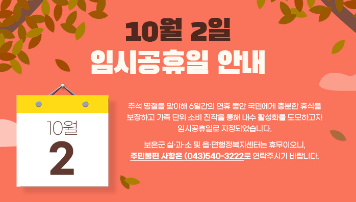 10월 2일 임시공휴일 안내
추석 명절을 맞이해 6일간의 연휴 동안 국민에게 충분한 휴식을 보장하고 가족 단위 소비 진작을 통해 내수 활성화를 도모하고자 임시공휴일로 지정되었습니다. 보은군 실․과․소 및 읍․면행정복지센터는 휴무이오니, 주민불편 사항은 (043)540-3222로 연락주시기 바랍니다.