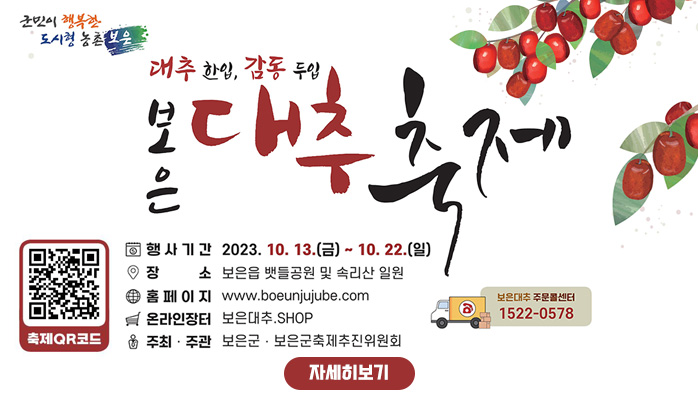 대추 한입, 감동 두입
보은 대추 축제
/축제 QR코드
/행사기간 : 2023. 10. 13.(금) ~ 10. 22.(일)
/장소 : 보은읍 뱃들공원 및 속리산 일원
/홈페이지 : www.boeunjujube.com
/온라인장터 : 보은대추.SHOP
/주최·주관 : 보은군·보은군축제추진위원회
/보은대추 주문콜센터 : 1522-0578
/자세히보기