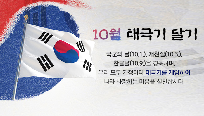 10월 태극기 달기
/국군의 날(10.1.), 개천절(10.3.), 한글날(10.9.)을 경축하며, 우리 모두 가정마다 태극기를 게양하여 나라 사랑하는 마음을 실천합시다.
