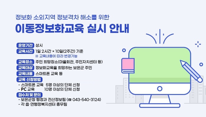 정보화 소외지역 정보격차 해소를 위한
이동정보화교육 실시 안내
운영기간 : 상시
교육시간 : 1일 2시간 × 10일(2주간) 기준 
※ 교육내용에 따라 변경가능
교육장소 : 주민 희망장소(마을회관, 주민자치센터 등)
교육대상 : 정보화교육을 희망하는 보은군 주민(10명 이상)
예) 마을 ․ 아파트 단위 주민 단체교육, 사회적기업 ․ 마을기업 직원교육 이 ․ 반장, 주민자치위원, 부녀회, 작목반 등의 읍 ․ 면행정복지센터 집합교육주민복지시설, 평생학습, 다문화센터 이용자 교육 등
교육내용 : 스마트폰 교육 등
교육 신청방법 : 교육희망자 10명 이상의 단체 신청
※ 교육희망자가 10명 미만일 경우 인근마을 주민과 협의하여 구성
접수처 및 문의
- 보은군청 행정과 전산정보팀 (☎ 043-540-3124)
- 각 읍 ․ 면행정복지센터 총무팀