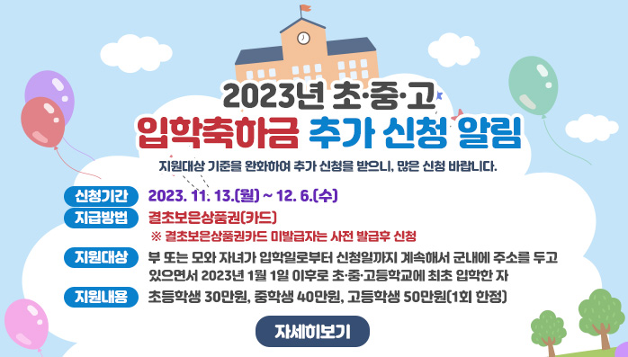 2023년 초·중·고 입학축하금 추가 신청 알림
지원대상 기준을 완화하여 추가 신청을 받으니, 많은 신청 바랍니다.
○ 신청기간 : 2023. 11. 13.(월) ~ 12. 6.(수)
○ 지급방법 : 결초보은상품권(카드) ※ 결초보은상품권카드 미발급자는 사전 발급후 신청 
○ 지원대상 : 부 또는 모와 자녀가 입학일로부터 신청일까지 계속해서 군내에 주소를 두고 있으면서 2023년 1월 1일 이후로 초·중·고등학교에 최초 입학한 자 
○ 지원내용 : 초등학생 30만원, 중학생 40만원, 고등학생 50만원(1회 한정)