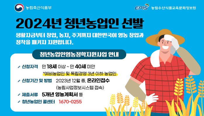 2024년 청년농업인 선발
생활자금부터 창업, 농지, 주거까지 대한민국이 영농 창업과 정착을 패키지 지원합니다.
/청년농업인영농정학지원사업 안내
/신청자격:만 18세 이상 ~ 만 40세 미만 *예비농업인 및 독립경영 3년 이하 농업인
/신청기간 및 방법:2023년 12월 중, 온라인접수 (농림사업정보시스템 접속)
/제출서류:5개년 영농계획서 등
/청년농업인 콜센터:1670-0255