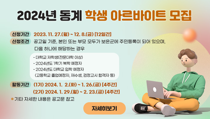 2024년 동계 학생 아르바이트 모집
  ❍ 신청기간 : 2023. 11. 27.(월) ~ 12. 8.(금) [12일간]
  ❍ 신청조건 : 공고일 기준, 본인 또는 부모 모두가 보은군에 주민등록이 되어 있으며, 다음 하나에 해당하는 경우
    - 대학교 재학생(전문대학 이상)
    - 2024년도 1학기 복학 예정자
    - 2024년도 대학교 입학 예정자
      (고등학교 졸업예정자, 재수생, 검정고시 합격자 등)
  ❍ 활동기간 : (1기) 2024. 1.  2.(화) ~ 1. 26.(금) [4주간]
                (2기) 2024. 1. 29.(월) ~ 2. 23.(금) [4주간]
  ❍ 기타 자세한 내용은 공고문 참고