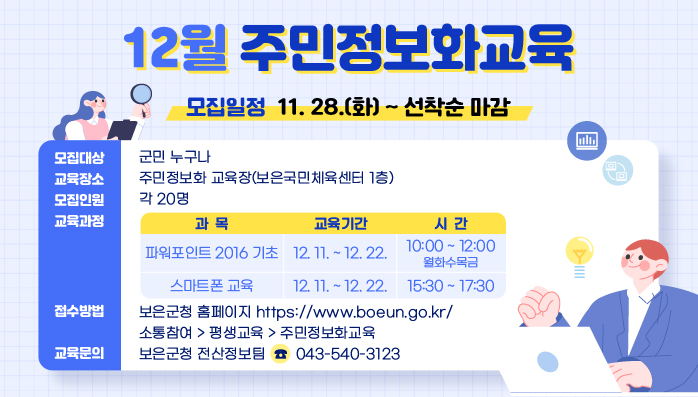 12월 주민정보화교육 
/모집일정: 11. 28.(화) ~ 선착순 마감
/모집대상: 군민 누구나
/교육장소: 주민정보화 교육장(보은국민체육센터 1층)
/모집인원: 각 20명
/교육과정 
  - 과    목 : 파워포인트 2016 기초
  - 교육기간 : 12. 11. ~ 12. 22.
  - 시    간 : 10:00 ~ 12:00(월화수목금)
/교육과정 
  - 과    목 : 스마트폰 교육
  - 교육기간 : 12. 11. ~ 12. 22.
  - 시    간 : 15:30 ~ 17:30
/접수방법 : 보은군청 홈페이지 https://www.boeun.go.kr/
              소통참여> 평생교육> 주민정보화교육
/교육문의 : 보은군청 전산정보팀(☎043-540-3123)