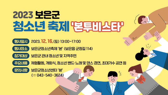 2023 보은군 청소년축제 '본투비스타'
  ○ 행사일시: 2023. 12. 16.(토) 13:00~17:00
  ○ 행사장소: 보은군청소년축제 '본' (보은읍 군청길 114)
  ○ 참가대상: 보은군 관내 청소년 및 지역주민
  ○ 주요내용: 체험활동, 개회식, 청소년 밴드·노래 및 댄스 경연, 초대가수 공연 등
  ○ 문의사항: 보은군청소년센터 '본' (☏ 043-540-3624)