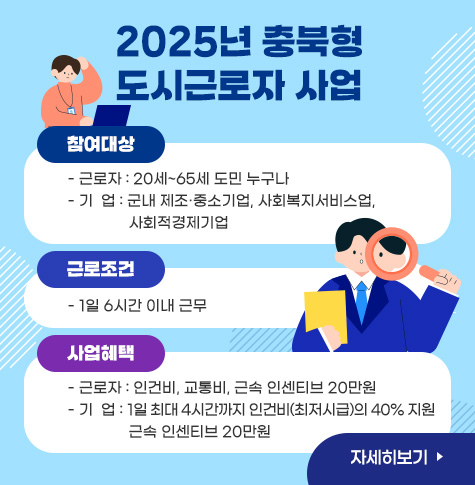 2025년 충북형 도시근로자 사업
/참여대상  
- 근로자 : 20세~65세 도민 누구나
- 기  업 : 군내 제조·중소기업, 사회복지서비스업, 사회적경제기업
/근로조건 
- 1일 6시간 이내 근무
/사업혜택
- 근로자 : 인건비, 교통비, 근속 인센티브 20만원
- 기  업 : 1일 최대 4시간까지 인건비(최저시급)의 40% 지원 근속 인센티브 20만원