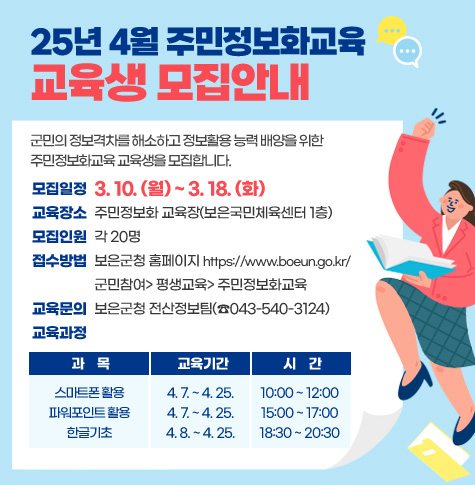 25년 4월 주민정보화교육 교육생 모집안내

군민의 정보격차를 해소하고 정보활용 능력 배양을 위한 주민정보화교육 교육생을 모집합니다.

모집일정 : 3. 10.(월) ~ 3. 18.(화)
교육장소: 주민정보화 교육장(보은국민체육센터 1층)
모집인원: 각 20명
교육과정 
- 과    목 :스마트폰 활용
  - 교육기간 :4. 7. ~ 4. 25.
  - 시    간 : 10:00 ~ 12:00

교육과정 
  - 과    목 : 파워포인트 활용
  - 교육기간 :4. 7. ~ 4. 25.
  - 시    간 : 15:00 ~ 17:00

교육과정 
  - 과    목 : 한글기초
  - 교육기간 : 4. 8. ~ 4. 25.
  - 시    간 : 18:30 ~ 20:30

접수방법 : 보은군청 홈페이지 https://www.boeun.go.kr/
              군민참여> 평생교육> 주민정보화교육
교육문의 : 보은군청 전산정보팀(☎043-540-3124)