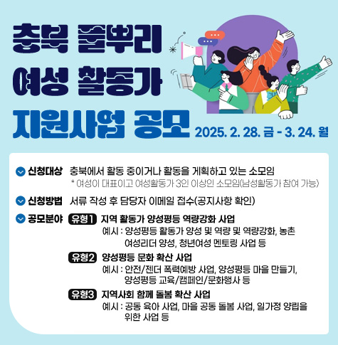 충북 풀뿌리 여성 활동가 지원사업 공모
2025. 2. 28. 금 - 3. 24. 월
신청대상   충북에서 활동 중이거나 활동을 게획하고 있는 소모임
                    * 여성이 대표이고 여성활동가 3인 이상인 소모임(남성활동가 참여 가능)
신청방법   서류 작성 후 담당자 이메일 접수(공지사항 확인)
공모분야    유형1   지역 활동가 양성평등 역량강화 사업
                                  예시 : 양성평등 활동가 양성 및 역량 및 역량강화, 농촌 
                                            여성리더 양성, 청년여성 멘토링 사업 등
                    유형2   양성평등 문화 확산 사업
                                  예시 : 안전/젠더 폭력예방 사업, 양성평등 마을 만들기, 
                                            양성평등 교육/캠페인/문화행사 등
                  유형3   지역사회 함께 돌봄 확산 사업
                                  예시 : 공동 육아 사업, 마을 공동 돌봄 사업, 일가정 양립을 
                                            위한 사업 등