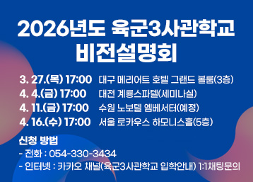 2026년도 육군3사관학교 비전설명회
3. 27.(목) 17:00 대구 메리어트 호텔 그랜드 볼룸(3층)
4. 4.(금) 17:00 대전 계룡스파텔(세미나실)
4. 11.(금) 17:00 수원 노보텔 엠베서터(예정)
4. 16.(수) 17:00 서울 로카우스 하모니스홀(5층)
신청 방법
- 전화 : 054-330-3434
- 인터넷 : 카카오 채널(육군3사관학교 입학안내) 1:1채팅문의