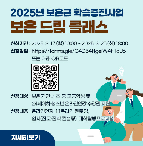 2025년 보은군 학습증진사업 [보은 드림 클래스]
/신청기간: 2025. 3. 17.(월) 10:00 ~ 2025. 3. 25.(화) 18:00 
/신청방법: https://forms.gle/G4D541fgeiW4tHdJ6 또는 아래 QR코드
/신청대상: 보은군 관내 초·중·고등학생 및 24세이하 청소년
/신청내용: 온라인인강, 1:1온라인 멘토링, 입시(진로.진학 컨설팅), 대학탐방프로그램