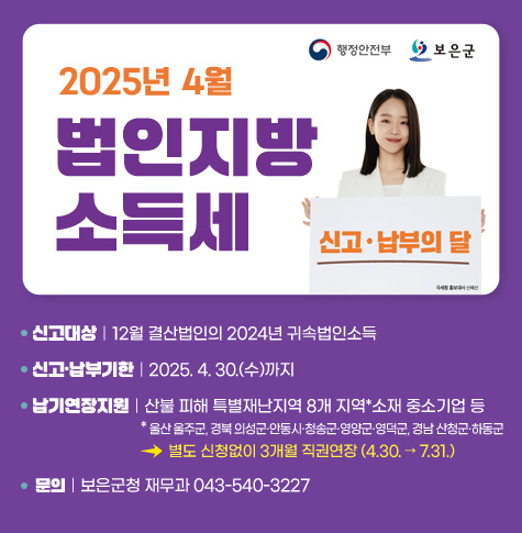 신고대상｜12월 결산법인의 2024년 귀속법인소득
신고·납부기한｜2025. 4. 30.(수)까지
납기연장지원｜산불 피해 특별재난지역 8개 지역*소재 중소기업 등
* 울산 울주군, 경북 의성군·안동시·청송군·영양군·영덕군, 경남 산청군·하동군
>별도 신청없이 3개월 직권연장 (4.30. → 7.31.)
문의｜보은군청 재무과 043-540-3227