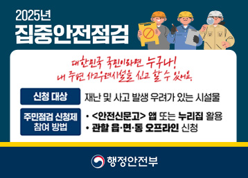 2025년 집중안전점검
대한민국 국민이라면 누구나!
내 주변 사고우려시설을 신고할 수 있어요.
신청대상 : 재난 및 사고 발생 우려가 있는 시설물
주민점검 신청제 참여방법 :  <안전신문고>앱 또는 누리집 활용 / 관할 읍 면 동 오프라인 신청