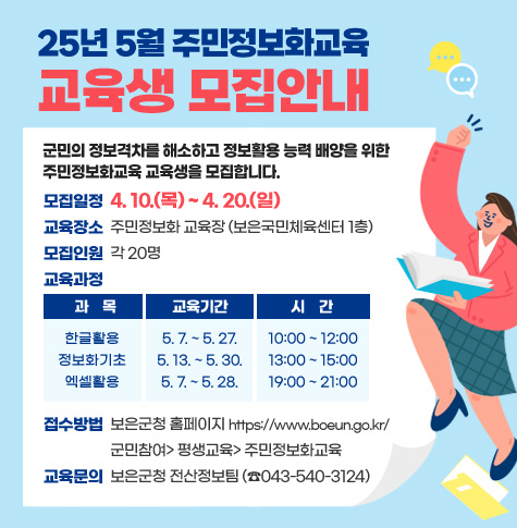 군민의 정보격차를 해소하고 정보활용 능력 배양을 위한 주민정보화교육 교육생을 모집합니다.
모집일정 : 4. 10.(목) ~ 4. 20.(일)
• 교육장소 : 주민정보화 교육장(보은국민체육센터 1층)
• 모집인원 : 각 20명
• 접수방법 : 보은군청 홈페이지 https://www.boeun.go.kr/
             군민참여> 평생교육> 주민정보화교육
• 교육문의 : 보은군청 전산정보팀(☎ 043-540-3124)
• 교육과정
- 과    목 :한글활용
  - 교육기간 : 5. 7. ~ 5. 27.
  - 시    간 : 10:00 ~ 12:00

교육과정 
  - 과    목 :정보화기초
  - 교육기간 :5. 8. ~ 5. 27.
  - 시    간 : 13:00 ~ 15:00

교육과정 
  - 과    목 :엑셀활용
  - 교육기간 :5. 7. ~ 5. 28.
  - 시    간 : 19:00 ~ 21:00