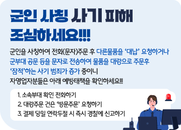 군인 사칭 사기 피해 조심하세요!!! / 군인을 사칭하여 전화(문자)주문 후 다른물품을 ‘대납’ 요청하거나 군부대 공문 등을 문자로 전송하여 물품을 대량으로 주문후 ‘잠적’하는 사기 범죄가 증가 중이니 자영업자분들은 아래 예방태책을 확인하세요!!! / 1. 소속부대 확인 전화하기 / 2. 대량주문 건은 ‘방문주문’ 요청하기 / 3. 결제 당일 연락두절 시 즉시 경찰에 신고하기