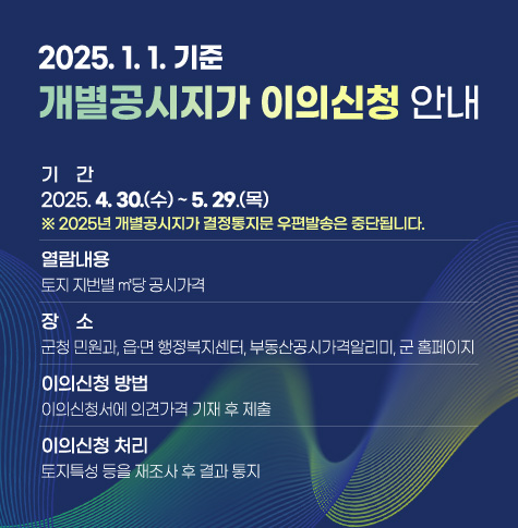 ❍ 기    간 : 2025. 4. 30.(수) ~ 5. 29.(목)
    ※ 2025년 개별공시지가 결정통지문 우편발송은 중단됩니다.
❍ 열람내용 : 토지 지번별 ㎡당 공시가격
❍ 장    소 : 군청 민원과, 읍·면 행정복지센터, 부동산공시가격알리미, 군 홈페이지
 ❍ 이의신청 방법 : 이의신청서에 의견가격 기재 후 제출
 ❍ 이의신청 처리 : 토지특성 등을 재조사 후 결과 통지