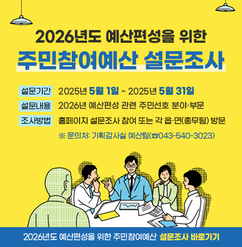 설문기간: 2025년 5월 1일 ~ 2025년 5월 31일
     설문내용: 2026년 예산편성 관련 주민선호 분야·부문 
     조사방법: 홈페이지 설문조사 참여 또는 각 읍․면(총무팀) 방문
      ※ 문의처: 기획감사실 예산팀(☎043-540-3023)  
    ☞ 2026년도 예산편성을 위한 주민참여예산 설문조사 바로가기