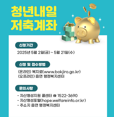 신청기간
  2025년 5월 2일(금) ~ 5월 21일(수)

신청 및 접수방법
 
 (온라인) 복지로(www.bokjiro.go.kr)
 (오프라인) 읍면 행정복지센터

문의사항
 ▸ 자산형성지원 콜센터 ☎ 1522-3690
 ▸ 자산형성포털(hope.welfareinfo.or.kr)
 ▸ 주소지 읍면 행정복지센터
