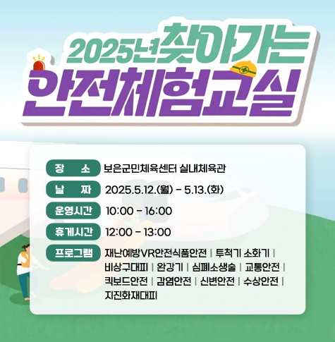 장       소     보은군민체육센터 실내체육관
날       짜     2025.5.12.(월) - 5.13.(화)
운영시간     10:00 - 16:00
휴게시간     12:00 - 13:00
프로그램     재난예방VR안전식품안전｜투척기 소화기｜
                      비상구대피｜완강기｜심폐소생술｜교통안전｜
                      킥보드안전｜감염안전｜신변안전｜수상안전｜
                     지진화재대피