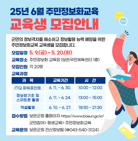 군민의 정보격차를 해소하고 정보활용 능력 배양을 위한 주민정보화교육 교육생을 모집합니다.
-모집일정 : 5. 9.(금) ~ 5. 20.(화)
-교육장소 : 주민정보화 교육장(보은국민체육센터 1층)
-모집인원 : 각 20명
-교육과정
1.(과목)ITQ 파워포인트 / (교육기간)6. 11. ~ 6. 30. / (시간)10:00 ~ 12:00
2.(과목)정보화기초 및 스마트폰 활용 / (교육기간)6. 11. ~ 6. 24. / (시간)13:00 ~ 15:00
3.(과목)엑셀활용 / (교육기간)6. 10. ~ 6. 27. / (시간)18:30 ~ 21:30
- 접수방법 : 보은군청 홈페이지 https://www.boeun.go.kr/
             군민참여> 평생교육> 주민정보화교육
- 교육문의 : 보은군청 전산정보팀(☎ 043-540-3124)