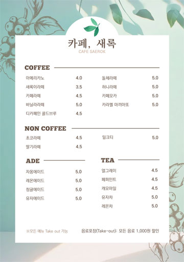 카페새록 메뉴판 사진 - COFFEE 아메리카노 4.0 새록이라떼 3.5 카페라떼 4.5 바닐라라떼 5.0 디카페인 콜드브루 4.5 돌체라떼 5.0 허니라떼 5.0 카페모카 5.0 카라멜 마끼아또 5.0  NON COFFEE 초코라떼 4.5 딸기라떼 4.5 밀크티 5.0  ADE 자몽에이드 5.0 레몬에이드 5.0 청귤에이드 5.0 유자에이드 5.0  TEA 얼그레이 4.5 페퍼민트 4.5 캐모마일 4.5 유자차 5.0 레몬차 5.0  모든 메뉴 Take out 가능 음료포장(Take-out) : 모든 음료 1,000원 할인